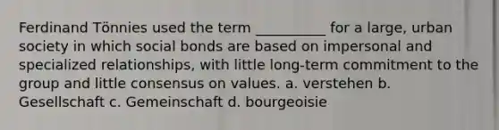 Ferdinand Tӧnnies used the term __________ for a large, urban society in which social bonds are based on impersonal and specialized relationships, with little long-term commitment to the group and little consensus on values. a. verstehen b. Gesellschaft c. Gemeinschaft d. bourgeoisie