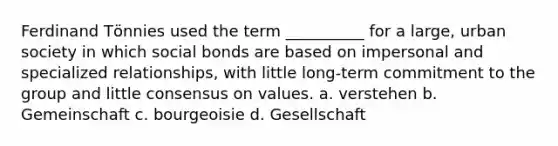 Ferdinand Tӧnnies used the term __________ for a large, urban society in which social bonds are based on impersonal and specialized relationships, with little long-term commitment to the group and little consensus on values. a. verstehen b. Gemeinschaft c. bourgeoisie d. Gesellschaft