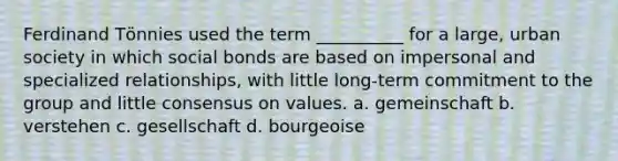 Ferdinand Tӧnnies used the term __________ for a large, urban society in which social bonds are based on impersonal and specialized relationships, with little long-term commitment to the group and little consensus on values. a. gemeinschaft b. verstehen c. gesellschaft d. bourgeoise