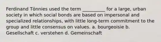 Ferdinand Tӧnnies used the term __________ for a large, urban society in which social bonds are based on impersonal and specialized relationships, with little long-term commitment to the group and little consensus on values. a. bourgeoisie b. Gesellschaft c. verstehen d. Gemeinschaft