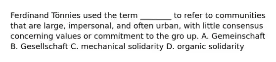 Ferdinand Tönnies used the term ________ to refer to communities that are large, impersonal, and often urban, with little consensus concerning values or commitment to the gro up. A. Gemeinschaft B. Gesellschaft C. mechanical solidarity D. organic solidarity