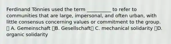 Ferdinand Tönnies used the term __________ to refer to communities that are large, impersonal, and often urban, with little consensus concerning values or commitment to the group.  A. Gemeinschaft B. Gesellschaft C. mechanical solidarity D. organic solidarity