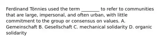 Ferdinand Tönnies used the term ________ to refer to communities that are large, impersonal, and often urban, with little commitment to the group or consensus on values. A. Gemeinschaft B. Gesellschaft C. mechanical solidarity D. organic solidarity