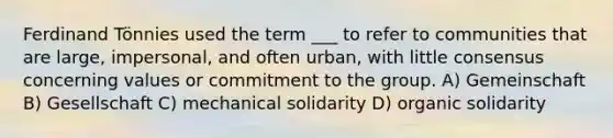 Ferdinand Tönnies used the term ___ to refer to communities that are large, impersonal, and often urban, with little consensus concerning values or commitment to the group. A) Gemeinschaft B) Gesellschaft C) mechanical solidarity D) organic solidarity