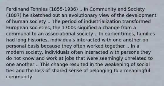 Ferdinand Tonnies (1855-1936) .. In Community and Society (1887) he sketched out an evolutionary view of the development of human society .. The period of industrialization transformed European societies, the 1700s signified a change from a communal to an associational society .. In earlier times, families had long histories, individuals interacted with one another on personal basis because they often worked together .. In a modern society, individuals often interacted with persons they do not know and work at jobs that were seemingly unrelated to one another .. This change resulted in the weakening of social ties and the loss of shared sense of belonging to a meaningful community