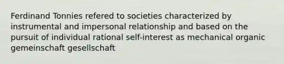 Ferdinand Tonnies refered to societies characterized by instrumental and impersonal relationship and based on the pursuit of individual rational self-interest as mechanical organic gemeinschaft gesellschaft