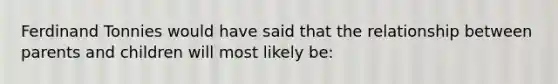 Ferdinand Tonnies would have said that the relationship between parents and children will most likely be: