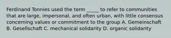 Ferdinand Tonnies used the term _____ to refer to communities that are large, impersonal, and often urban, with little consensus concerning values or commitment to the group A. Gemeinschaft B. Gesellschaft C. mechanical solidarity D. organic solidarity