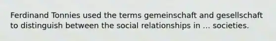 Ferdinand Tonnies used the terms gemeinschaft and gesellschaft to distinguish between the social relationships in ... societies.