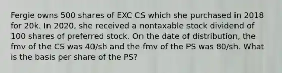 Fergie owns 500 shares of EXC CS which she purchased in 2018 for 20k. In 2020, she received a nontaxable stock dividend of 100 shares of preferred stock. On the date of distribution, the fmv of the CS was 40/sh and the fmv of the PS was 80/sh. What is the basis per share of the PS?