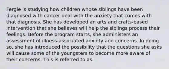 Fergie is studying how children whose siblings have been diagnosed with cancer deal with the anxiety that comes with that diagnosis. She has developed an arts and crafts-based intervention that she believes will help the siblings process their feelings. Before the program starts, she administers an assessment of illness-associated anxiety and concerns. In doing so, she has introduced the possibility that the questions she asks will cause some of the youngsters to become more aware of their concerns. This is referred to as: