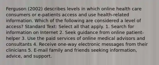 Ferguson (2002) describes levels in which online health care consumers or e-patients access and use health-related information. Which of the following are considered a level of access? Standard Text: Select all that apply. 1. Search for information on Internet 2. Seek guidance from online patient-helper 3. Use the paid services of online medical advisors and consultants 4. Receive one-way electronic messages from their clinicians 5. E-mail family and friends seeking information, advice, and support.