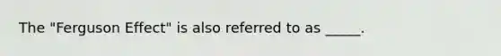 The "Ferguson Effect" is also referred to as _____.