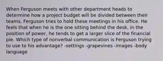 When Ferguson meets with other department heads to determine how a project budget will be divided between their teams, Ferguson tries to hold these meetings in his office. He feels that when he is the one sitting behind the desk, in the position of power, he tends to get a larger slice of the financial pie. Which type of nonverbal communication is Ferguson trying to use to his advantage? -settings -grapevines -images -body language