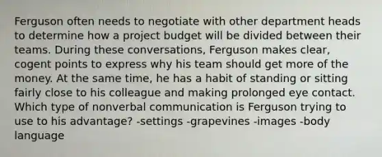 Ferguson often needs to negotiate with other department heads to determine how a project budget will be divided between their teams. During these conversations, Ferguson makes clear, cogent points to express why his team should get more of the money. At the same time, he has a habit of standing or sitting fairly close to his colleague and making prolonged eye contact. Which type of nonverbal communication is Ferguson trying to use to his advantage? -settings -grapevines -images -body language