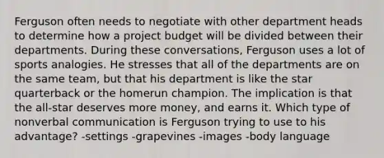 Ferguson often needs to negotiate with other department heads to determine how a project budget will be divided between their departments. During these conversations, Ferguson uses a lot of sports analogies. He stresses that all of the departments are on the same team, but that his department is like the star quarterback or the homerun champion. The implication is that the all-star deserves more money, and earns it. Which type of nonverbal communication is Ferguson trying to use to his advantage? -settings -grapevines -images -body language