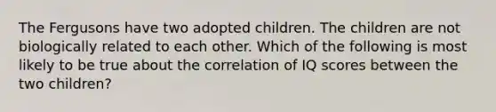 The Fergusons have two adopted children. The children are not biologically related to each other. Which of the following is most likely to be true about the correlation of IQ scores between the two children?