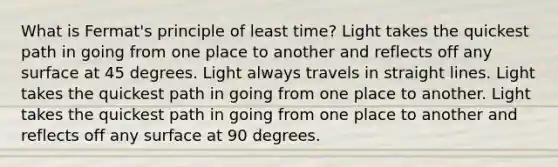 What is Fermat's principle of least time? Light takes the quickest path in going from one place to another and reflects off any surface at 45 degrees. Light always travels in straight lines. Light takes the quickest path in going from one place to another. Light takes the quickest path in going from one place to another and reflects off any surface at 90 degrees.