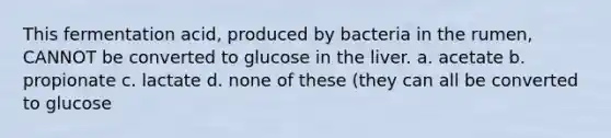 This fermentation acid, produced by bacteria in the rumen, CANNOT be converted to glucose in the liver. a. acetate b. propionate c. lactate d. none of these (they can all be converted to glucose