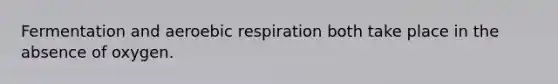 Fermentation and aeroebic respiration both take place in the absence of oxygen.