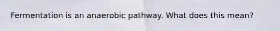 Fermentation is an anaerobic pathway. What does this mean?