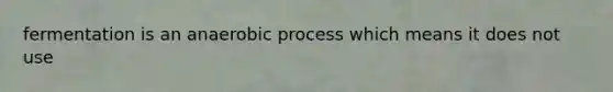 fermentation is an anaerobic process which means it does not use
