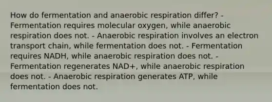 How do fermentation and anaerobic respiration differ? - Fermentation requires molecular oxygen, while anaerobic respiration does not. - Anaerobic respiration involves an electron transport chain, while fermentation does not. - Fermentation requires NADH, while anaerobic respiration does not. - Fermentation regenerates NAD+, while anaerobic respiration does not. - Anaerobic respiration generates ATP, while fermentation does not.