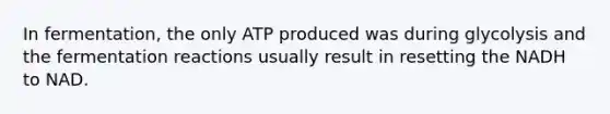 In fermentation, the only ATP produced was during glycolysis and the fermentation reactions usually result in resetting the NADH to NAD.