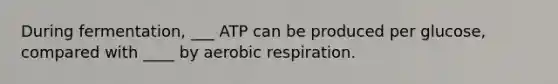 During fermentation, ___ ATP can be produced per glucose, compared with ____ by aerobic respiration.