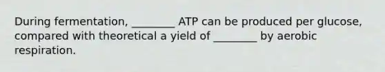 During fermentation, ________ ATP can be produced per glucose, compared with theoretical a yield of ________ by aerobic respiration.