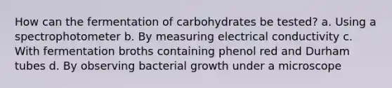 How can the fermentation of carbohydrates be tested? a. Using a spectrophotometer b. By measuring electrical conductivity c. With fermentation broths containing phenol red and Durham tubes d. By observing bacterial growth under a microscope