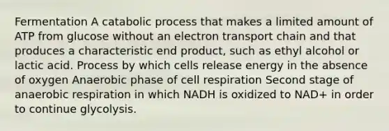 Fermentation A catabolic process that makes a limited amount of ATP from glucose without an electron transport chain and that produces a characteristic end product, such as ethyl alcohol or lactic acid. Process by which cells release energy in the absence of oxygen Anaerobic phase of cell respiration Second stage of anaerobic respiration in which NADH is oxidized to NAD+ in order to continue glycolysis.