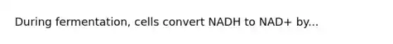 During fermentation, cells convert NADH to NAD+ by...