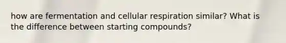 how are fermentation and cellular respiration similar? What is the difference between starting compounds?