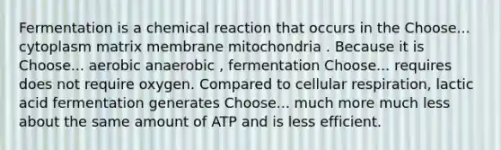 Fermentation is a chemical reaction that occurs in the Choose... cytoplasm matrix membrane mitochondria . Because it is Choose... aerobic anaerobic , fermentation Choose... requires does not require oxygen. Compared to cellular respiration, lactic acid fermentation generates Choose... much more much less about the same amount of ATP and is less efficient.