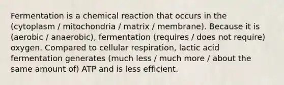 Fermentation is a chemical reaction that occurs in the (cytoplasm / mitochondria / matrix / membrane). Because it is (aerobic / anaerobic), fermentation (requires / does not require) oxygen. Compared to cellular respiration, lactic acid fermentation generates (much less / much more / about the same amount of) ATP and is less efficient.