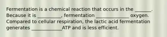 Fermentation is a chemical reaction that occurs in the _______. Because it is __________, fermentation ______________ oxygen. Compared to cellular respiration, the lactic acid fermentation generates _____________ATP and is less efficient.