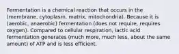 Fermentation is a chemical reaction that occurs in the (membrane, cytoplasm, matrix, mitochondria). Because it is (aerobic, anaerobic) fermentation (does not require, requires oxygen). Compared to cellular respiration, lactic acid fermentation generates (much more, much less, about the same amount) of ATP and is less efficient.