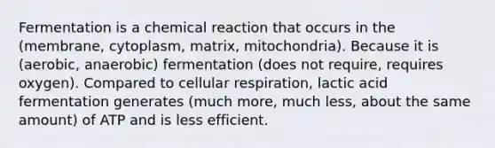 Fermentation is a chemical reaction that occurs in the (membrane, cytoplasm, matrix, mitochondria). Because it is (aerobic, anaerobic) fermentation (does not require, requires oxygen). Compared to cellular respiration, lactic acid fermentation generates (much more, much less, about the same amount) of ATP and is less efficient.