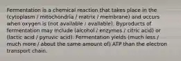 Fermentation is a chemical reaction that takes place in the (cytoplasm / mitochondria / matrix / membrane) and occurs when oxygen is (not available / available). Byproducts of fermentation may include (alcohol / enzymes / citric acid) or (lactic acid / pyruvic acid). Fermentation yields (much less / much more / about the same amount of) ATP than the electron transport chain.