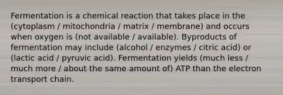 Fermentation is a chemical reaction that takes place in the (cytoplasm / mitochondria / matrix / membrane) and occurs when oxygen is (not available / available). Byproducts of fermentation may include (alcohol / enzymes / citric acid) or (lactic acid / pyruvic acid). Fermentation yields (much less / much more / about the same amount of) ATP than the electron transport chain.