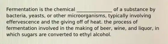 Fermentation is the chemical _______________ of a substance by bacteria, yeasts, or other microorganisms, typically involving effervescence and the giving off of heat. the process of fermentation involved in the making of beer, wine, and liquor, in which sugars are converted to ethyl alcohol.