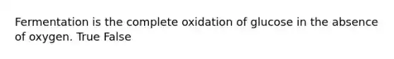 Fermentation is the complete oxidation of glucose in the absence of oxygen. True False