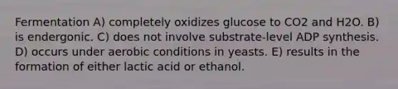 Fermentation A) completely oxidizes glucose to CO2 and H2O. B) is endergonic. C) does not involve substrate-level ADP synthesis. D) occurs under aerobic conditions in yeasts. E) results in the formation of either lactic acid or ethanol.