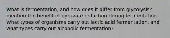 What is fermentation, and how does it differ from glycolysis? mention the benefit of pyruvate reduction during fermentation. What types of organisms carry out lactic acid fermentation, and what types carry out alcoholic fermentation?