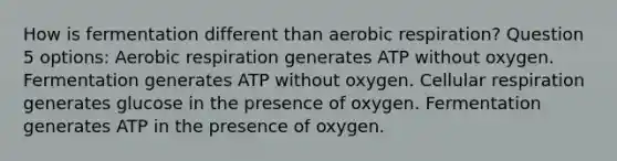 How is fermentation different than aerobic respiration? Question 5 options: Aerobic respiration generates ATP without oxygen. Fermentation generates ATP without oxygen. Cellular respiration generates glucose in the presence of oxygen. Fermentation generates ATP in the presence of oxygen.