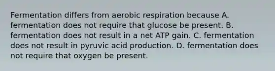 Fermentation differs from aerobic respiration because A. fermentation does not require that glucose be present. B. fermentation does not result in a net ATP gain. C. fermentation does not result in pyruvic acid production. D. fermentation does not require that oxygen be present.