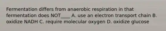 Fermentation differs from anaerobic respiration in that fermentation does NOT____ A. use an electron transport chain B. oxidize NADH C. require molecular oxygen D. oxidize glucose