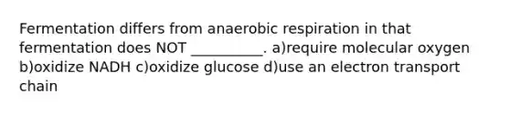 Fermentation differs from anaerobic respiration in that fermentation does NOT __________. a)require molecular oxygen b)oxidize NADH c)oxidize glucose d)use an electron transport chain