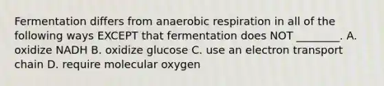 Fermentation differs from anaerobic respiration in all of the following ways EXCEPT that fermentation does NOT ________. A. oxidize NADH B. oxidize glucose C. use an electron transport chain D. require molecular oxygen